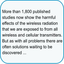 More than 1,800 published studies now show the harmful effects of the wireless radiation that we are exposed to from all wireless and cellular transmitters. But as with all problems there are often solutions waiting to be discovered ...