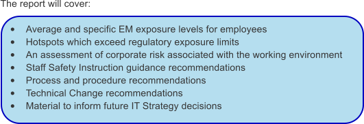The report will cover:  •	Average and specific EM exposure levels for employees •	Hotspots which exceed regulatory exposure limits •	An assessment of corporate risk associated with the working environment •	Staff Safety Instruction guidance recommendations •	Process and procedure recommendations •	Technical Change recommendations •	Material to inform future IT Strategy decisions